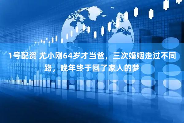 1号配资 尤小刚64岁才当爸，三次婚姻走过不同路，晚年终于圆了家人的梦
