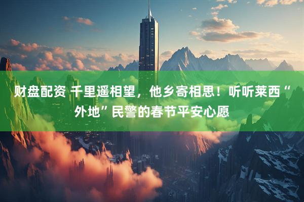 财盘配资 千里遥相望，他乡寄相思！听听莱西“外地”民警的春节平安心愿
