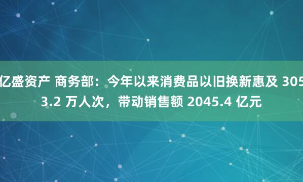 亿盛资产 商务部：今年以来消费品以旧换新惠及 3053.2 万人次，带动销售额 2045.4 亿元