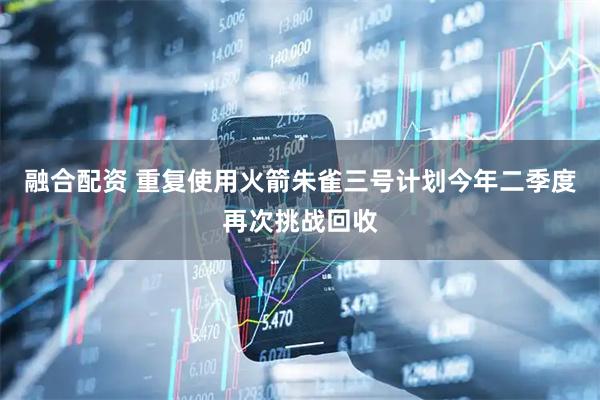 融合配资 重复使用火箭朱雀三号计划今年二季度再次挑战回收