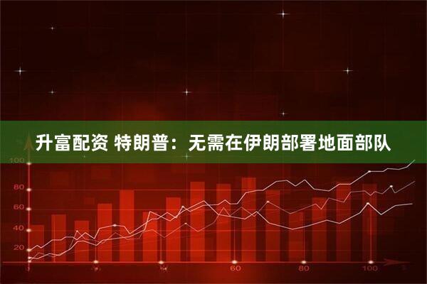 升富配资 特朗普:无需在伊朗部署地面部队
