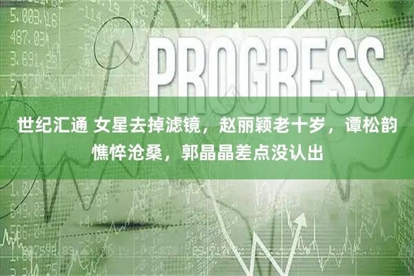 世纪汇通 女星去掉滤镜，赵丽颖老十岁，谭松韵憔悴沧桑，郭晶晶差点没认出