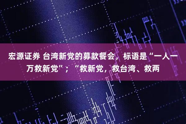 宏源证券 台湾新党的募款餐会，标语是“一人一万救新党”；“救新党，救台湾、救两