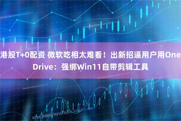 港股T+0配资 微软吃相太难看！出新招逼用户用OneDrive：强绑Win11自带剪辑工具