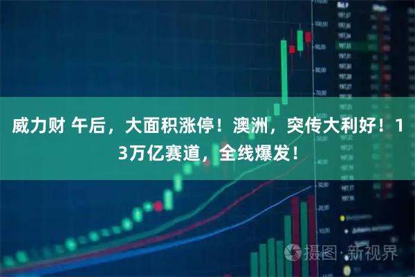 威力财 午后,大面积涨停!澳洲,突传大利好!13万亿赛道,全线爆发!