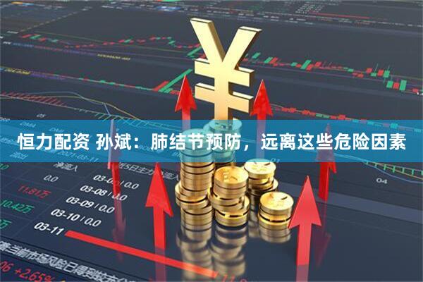 恒力配资 孙斌:肺结节预防,远离这些危险因素