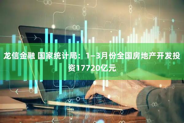 龙信金融 国家统计局:1—3月份全国房地产开发投资17720亿元