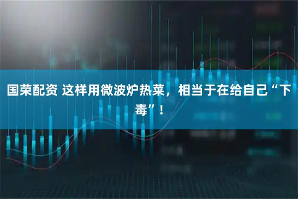 国荣配资 这样用微波炉热菜,相当于在给自己“下毒”!
