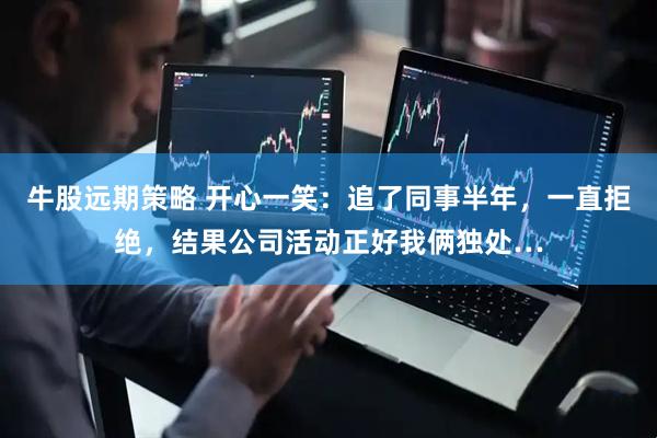 牛股远期策略 开心一笑：追了同事半年，一直拒绝，结果公司活动正好我俩独处…