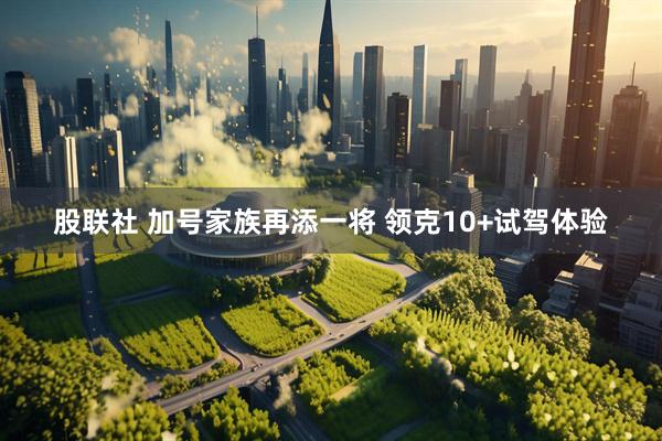 股联社 加号家族再添一将 领克10+试驾体验