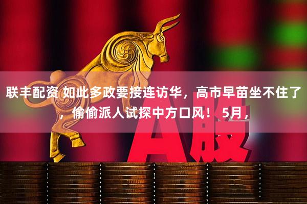 联丰配资 如此多政要接连访华,高市早苗坐不住了,偷偷派人试探中方口风! 5月,