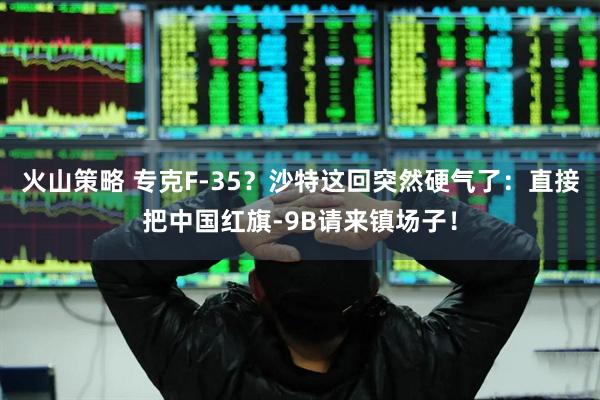 火山策略 专克F-35？沙特这回突然硬气了：直接把中国红旗-9B请来镇场子！