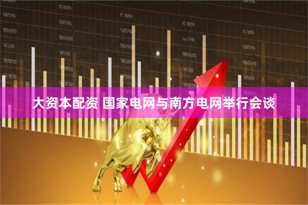 大资本配资 国家电网与南方电网举行会谈