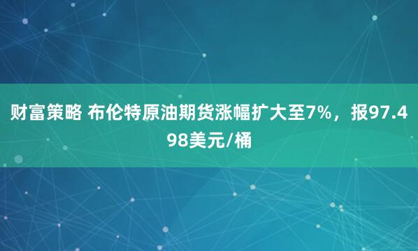 财富策略 布伦特原油期货涨幅扩大至7%，报97.498美元/桶