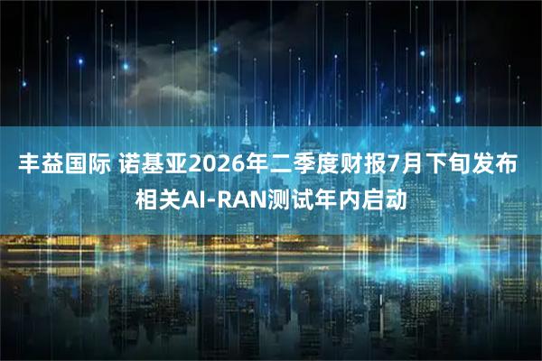 丰益国际 诺基亚2026年二季度财报7月下旬发布 相关AI-RAN测试年内启动