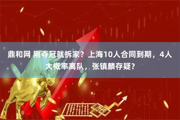 鼎和网 刚夺冠就拆家？上海10人合同到期，4人大概率离队，张镇麟存疑？