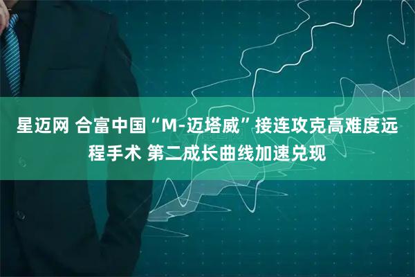星迈网 合富中国“M-迈塔威”接连攻克高难度远程手术 第二成长曲线加速兑现