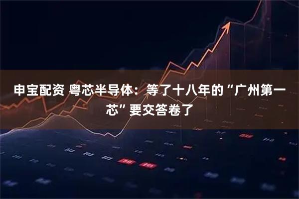 申宝配资 粤芯半导体：等了十八年的“广州第一芯”要交答卷了