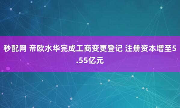 秒配网 帝欧水华完成工商变更登记 注册资本增至5.55亿元