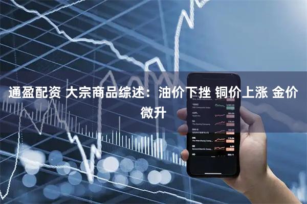 通盈配资 大宗商品综述：油价下挫 铜价上涨 金价微升