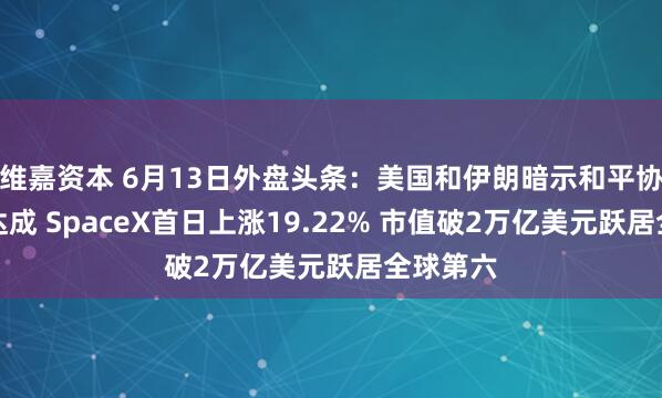 维嘉资本 6月13日外盘头条：美国和伊朗暗示和平协议即将达成 SpaceX首日上涨19.22% 市值破2万亿美元跃居全球第六