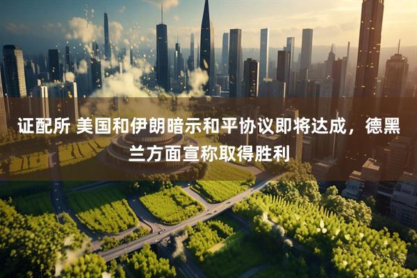证配所 美国和伊朗暗示和平协议即将达成，德黑兰方面宣称取得胜利