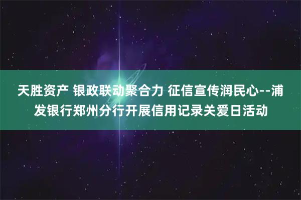 天胜资产 银政联动聚合力 征信宣传润民心--浦发银行郑州分行开展信用记录关爱日活动