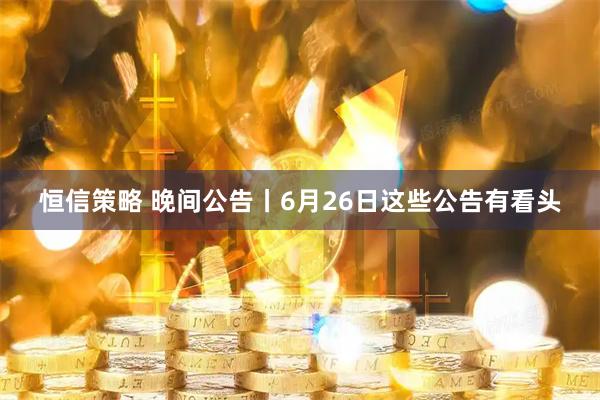 恒信策略 晚间公告丨6月26日这些公告有看头