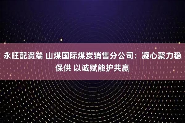 永旺配资端 山煤国际煤炭销售分公司：凝心聚力稳保供 以诚赋能护共赢