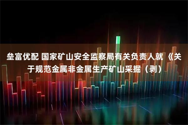 垒富优配 国家矿山安全监察局有关负责人就 《关于规范金属非金属生产矿山采掘（剥）