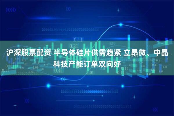沪深股票配资 半导体硅片供需趋紧 立昂微、中晶科技产能订单双向好