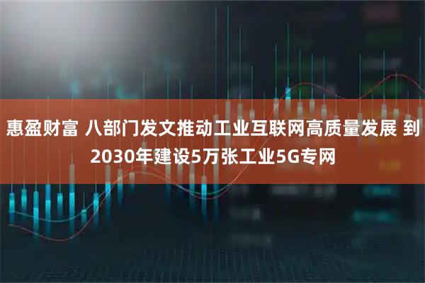 惠盈财富 八部门发文推动工业互联网高质量发展 到2030年建设5万张工业5G专网