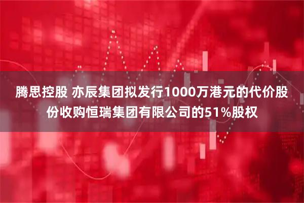 腾思控股 亦辰集团拟发行1000万港元的代价股份收购恒瑞集团有限公司的51%股权