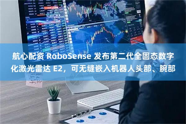 航心配资 RoboSense 发布第二代全固态数字化激光雷达 E2,可无缝嵌入机器人头部、腕部