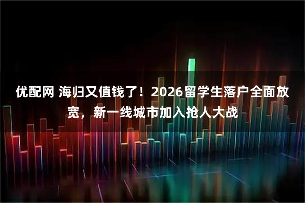 优配网 海归又值钱了！2026留学生落户全面放宽，新一线城市加入抢人大战