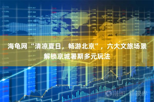 海龟网 “清凉夏日，畅游北京”，六大文旅场景解锁京城暑期多元玩法