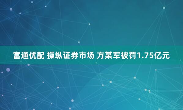 富通优配 操纵证券市场 方某军被罚1.75亿元