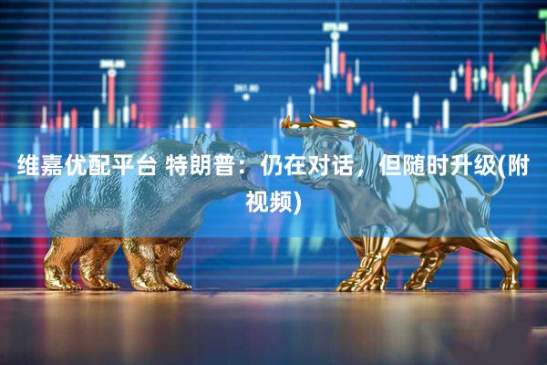 维嘉优配平台 特朗普：仍在对话，但随时升级(附视频)