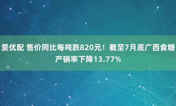 爱优配 售价同比每吨跌820元！截至7月底广西食糖产销率下降13.77%