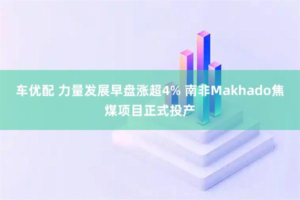 车优配 力量发展早盘涨超4% 南非Makhado焦煤项目正式投产