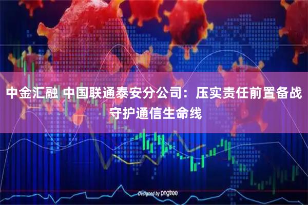 中金汇融 中国联通泰安分公司：压实责任前置备战 守护通信生命线