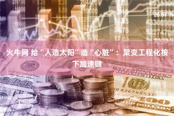 火牛网 给“人造太阳”造“心脏”：聚变工程化按下加速键