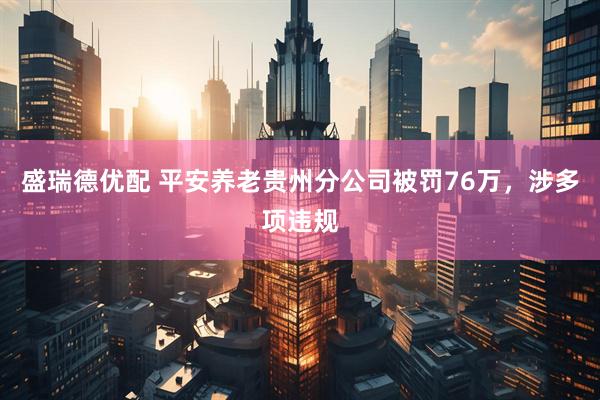盛瑞德优配 平安养老贵州分公司被罚76万，涉多项违规