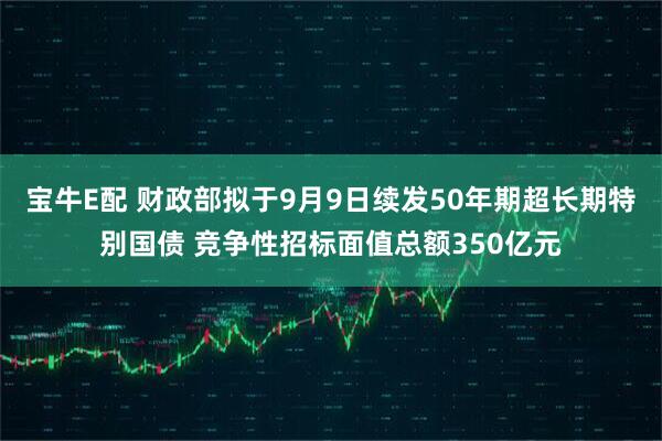 宝牛E配 财政部拟于9月9日续发50年期超长期特别国债 竞争性招标面值总额350亿元