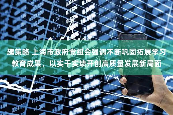 趣策略 上海市政府党组会强调不断巩固拓展学习教育成果，以实干实绩开创高质量发展新局面