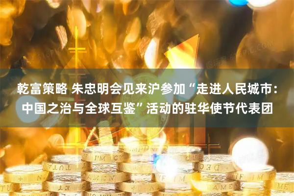 乾富策略 朱忠明会见来沪参加“走进人民城市:中国之治与全球互鉴”活动的驻华使节代表团